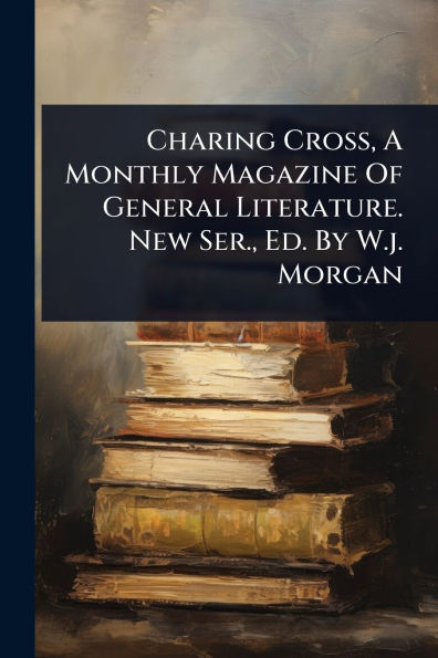 Charing Cross, A Monthly Magazine Of General Literature. New Ser., Ed. By W.j. Morgan