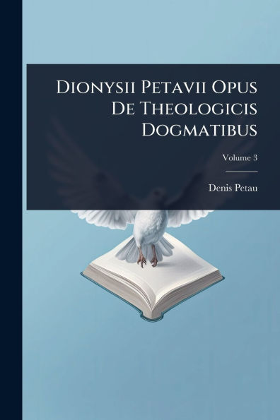 Dionysii Petavii Opus De Theologicis Dogmatibus