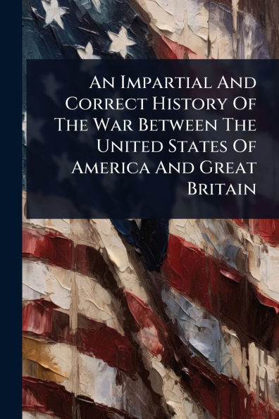 An Impartial And Correct History Of The War Between United States America Great Britain