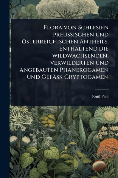 Flora von Schlesien preussischen und �sterreichischen Antheils, enthaltend die wildwachsenden, verwilderten angebauten Phanerogamen Gef�ss-Cryptogamen