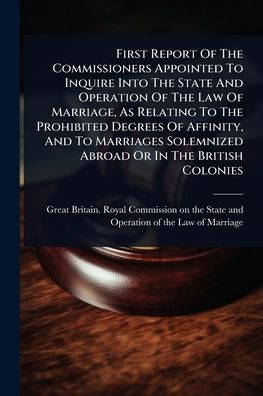 First Report Of The Commissioners Appointed To Inquire Into State And Operation Law Marriage, As Relating Prohibited Degrees Affinity, Marriages Solemnized Abroad Or British Colonies