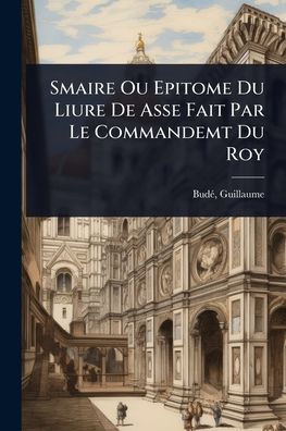 Smaire Ou Epitome Du Liure De Asse Fait Par Le Commandemt Du Roy