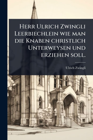 Herr Ulrich Zwingli Leerbiechlein wie man die Knaben christlich Unterweysen und erziehen soll.
