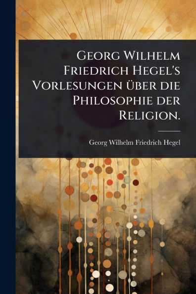 Georg Wilhelm Friedrich Hegel's Vorlesungen ï¿½1/4ber die Philosophie der Religion.
