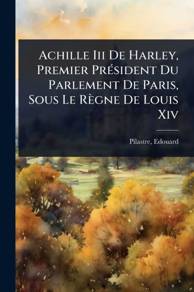 Achille Iii De Harley, Premier Prï¿½(c)sident Du Parlement Paris, Sous Le Rï¿½gne Louis Xiv