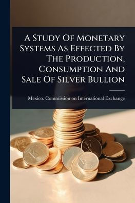A Study Of Monetary Systems As Effected By The Production, Consumption And Sale Silver Bullion