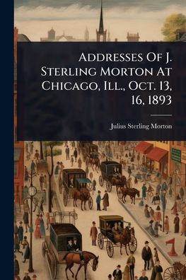 Addresses Of J. Sterling Morton At Chicago, Ill., Oct. 13, 16, 1893