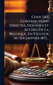 Title: Code Des Contributions Directes, Douanes Et Accises De La Belgique, En Vigueur Au 1er Janvier 1871..., Author: Anonymous