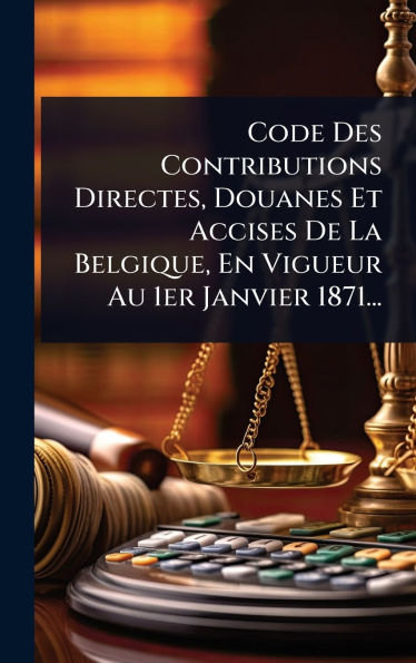 Code Des Contributions Directes, Douanes Et Accises De La Belgique, En Vigueur Au 1er Janvier 1871...