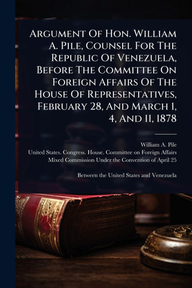 Argument Of Hon. William A. Pile, Counsel For The Republic Venezuela, Before Committee On Foreign Affairs House Representatives, February 28, And March 1, 4, 11, 1878