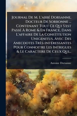 Journal De M. L'abbï¿½(c) Dorsanne, Docteur Sorbonne ... Contenant Tout Ce Qui S'est Passï¿½(c) ï¿½ Rome & En France, Dans L'affaire La Constitution Unigenitus, Avec Des Anecdotes Trï¿½s-intï¿½(c)ressantes Pour Connoitre Les Intrigues Le Car
