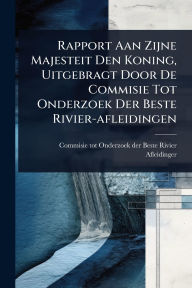 Title: Rapport Aan Zijne Majesteit Den Koning, Uitgebragt Door De Commisie Tot Onderzoek Der Beste Rivier-afleidingen, Author: Commisie Tot Onderzoek Der Beste Rivi