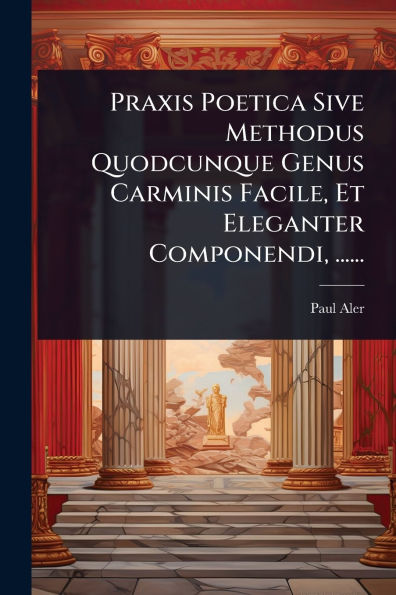 Praxis Poetica Sive Methodus Quodcunque Genus Carminis Facile, Et Eleganter Componendi, ......
