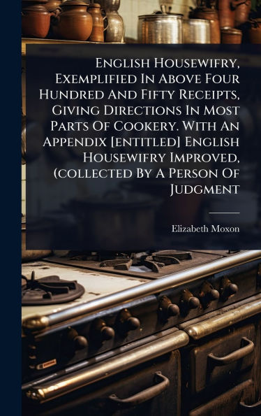 English Housewifry, Exemplified In Above Four Hundred And Fifty Receipts, Giving Directions In Most Parts Of Cookery. With An Appendix [entitled] English Housewifry Improved, (collected By A Person Of Judgment