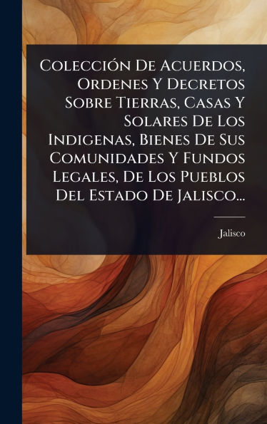 Colecciï¿½3n De Acuerdos, Ordenes Y Decretos Sobre Tierras, Casas Y Solares De Los Indigenas, Bienes De Sus Comunidades Y Fundos Legales, De Los Pueblos Del Estado De Jalisco...