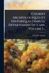 Title: Courses Archï¿½(c)ologiques Et Historiques Dans Le Dï¿½(c)partement De L'ain, Volume 1..., Author: Alexandre Sirand