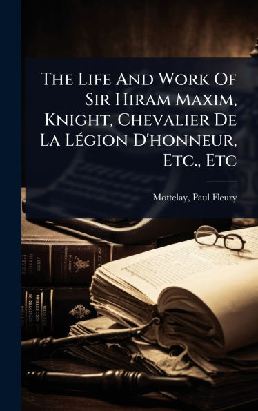 The Life And Work Of Sir Hiram Maxim, Knight, Chevalier De La Lï¿½(c)gion D'honneur, Etc., Etc