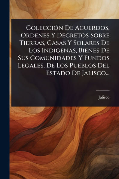 Colecciï¿½3n De Acuerdos, Ordenes Y Decretos Sobre Tierras, Casas Y Solares De Los Indigenas, Bienes De Sus Comunidades Y Fundos Legales, De Los Pueblos Del Estado De Jalisco...