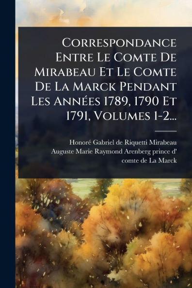 Correspondance Entre Le Comte De Mirabeau Et La Marck Pendant Les Annï¿½(c)es 1789, 1790 1791, Volumes 1-2...