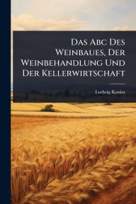 Title: Das Abc Des Weinbaues, Der Weinbehandlung Und Der Kellerwirtschaft, Author: Ludwig Kanitz