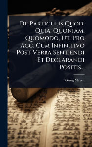 Title: De Particulis Quod, Quia, Quoniam, Quomodo, Ut, Pro Acc. Cum Infinitivo Post Verba Sentiendi Et Declarandi Positis..., Author: Georg Mayen