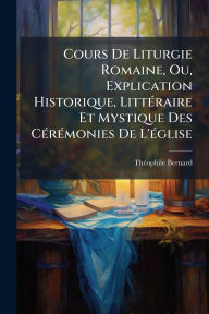 Title: Cours De Liturgie Romaine, Ou, Explication Historique, Littï¿½(c)raire Et Mystique Des Cï¿½(c)rï¿½(c)monies De L'ï¿½(c)glise, Author: Thï(c)Ophile Bernard