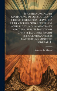 Title: Enchiridion Salutis Operandae, In Quo De Gratia Christi Obtinenda, Servanda Et In Vacuum Non Recipienda Agitur, Secundum Mentem Et Instituta Libri De Imitatione Christi. [auctore Fratre Innocentio, Ordinis Cartusiensis Ministro Generali.]..., Author: Innocent Le Masson
