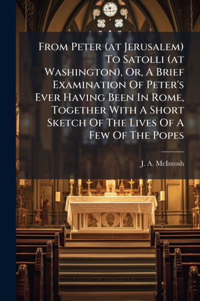 From Peter (at Jerusalem) To Satolli Washington), Or, A Brief Examination Of Peter's Ever Having Been Rome, Together With Short Sketch The Lives Few Popes