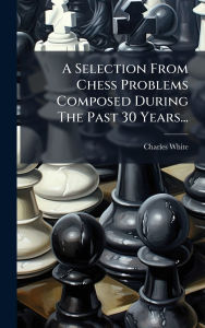 Title: A Selection From Chess Problems Composed During The Past 30 Years..., Author: Charles White