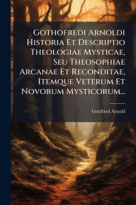 Title: Gothofredi Arnoldi Historia Et Descriptio Theologiae Mysticae, Seu Theosophiae Arcanae Et Reconditae, Itemque Veterum Et Novorum Mysticorum..., Author: Gottfried Arnold