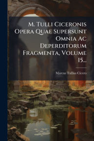 Title: M. Tulli Ciceronis Opera Quae Supersunt Omnia Ac Deperditorum Fragmenta, Volume 15..., Author: Marcus Tullius Cicero