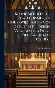 Title: Kleine Mechelsche Catechismus, Of Onderwijzingen Voor De Kleine Kinderen, Voorgesteld Door Den Kardinaal Sterckx..., Author: Mechlin Diocese