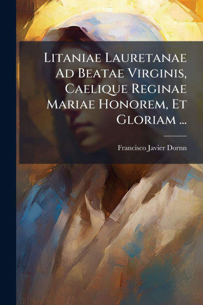 Litaniae Lauretanae Ad Beatae Virginis, Caelique Reginae Mariae Honorem, Et Gloriam ...