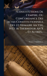 Title: Constitutions De L'empire, Ou Concordance Des Actes Constitutionnels Des 22 Frimaire An Viii, 14 Et 16 Thermidor An X ... Et Autres..., Author: France Constitutions
