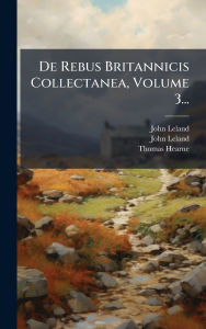 Title: De Rebus Britannicis Collectanea, Volume 3..., Author: John Leland