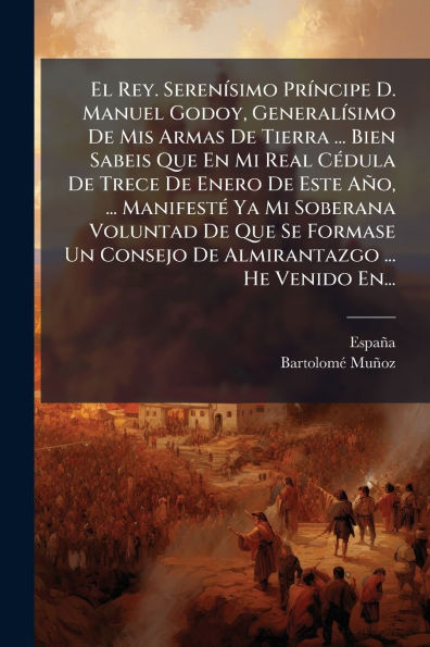 El Rey. Serenï¿½-simo Prï¿½-ncipe D. Manuel Godoy, Generalï¿½-simo De Mis Armas Tierra ... Bien Sabeis Que En Mi Real Cï¿½(c)dula Trece Enero Este Aï¿½o, Manifestï¿½(c) Ya Soberana Voluntad Se Formase Un Consejo Almirantazgo .