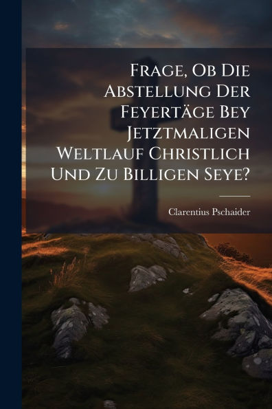 Frage, Ob Die Abstellung Der Feyertï¿½ge Bey Jetztmaligen Weltlauf Christlich Und Zu Billigen Seye?