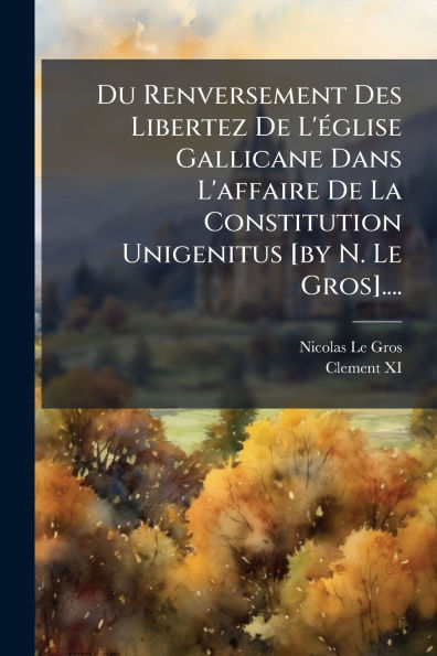 Du Renversement Des Libertez De L'ï¿½(c)glise Gallicane Dans L'affaire La Constitution Unigenitus [by N. Le Gros]....