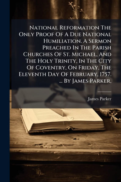 National Reformation The Only Proof Of A Due Humiliation. Sermon Preached Parish Churches St. Michael, And Holy Trinity, City Coventry, On Friday, Eleventh Day February, 1757. ... By James Parker,