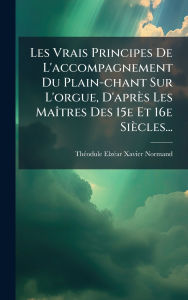 Title: Les Vrais Principes De L'accompagnement Du Plain-chant Sur L'orgue, D'aprï¿½s Les Maï¿½(R)tres Des 15e Et 16e Siï¿½cles..., Author: Thï(c)Odule Elzï(c)Ar Xavier Normand
