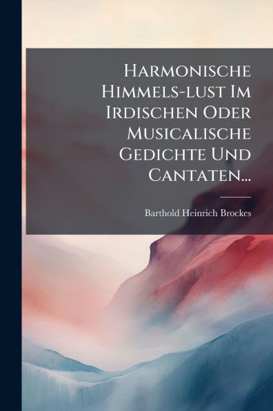 Harmonische Himmels-lust Im Irdischen Oder Musicalische Gedichte Und Cantaten...