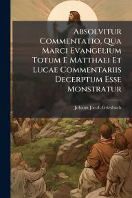 Title: Absolvitur Commentatio, Qua Marci Evangelium Totum E Matthaei Et Lucae Commentariis Decerptum Esse Monstratur, Author: Johann Jacob Griesbach