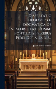 Title: Dissertatio Theologico-dogmatica De Infallibilitate Summi Pontificis In Rebus Fidei Definiendis..., Author: Josï(c) Chantre Herrera