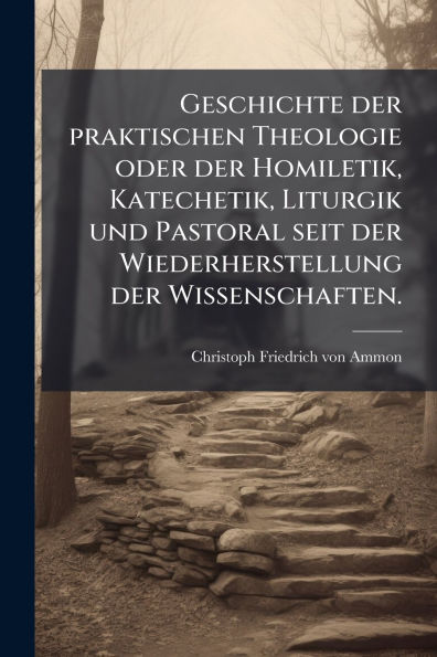 Geschichte der praktischen Theologie oder Homiletik, Katechetik, Liturgik und Pastoral seit Wiederherstellung Wissenschaften.