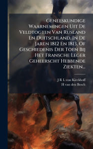 Title: Geneeskundige Waarnemingen Uit De Veldtogten Van Rusland En Duitschland, In De Jaren 1812 En 1813, Of Geschiedenis Der Toen Bij Het Fransche Leger Geheerscht Hebbende Ziekten..., Author: J R L Von Kirckhoff
