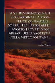 Title: A S.e. Reverendissima Il Sig. Cardinale Anton-felice Zondadari ... Sopra I Tre Pastorali Di Avorio Trovati Negli Armarj Della Sagrestia Della Metropolitana..., Author: Luigi De Angelis
