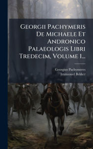 Title: Georgii Pachymeris De Michaele Et Andronico Palaeologis Libri Tredecim, Volume 1..., Author: Georgius Pachymeres