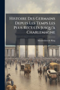 Title: Histoire Des Germains Depuis Les Temps Les Plus Reculï¿½(c)s Jusqu'ï¿½ Charlemagne, Author: Maximilien De Ring