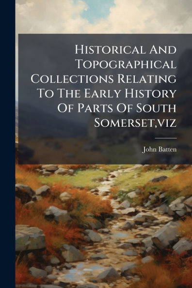 Historical And Topographical Collections Relating To The Early History Of Parts South Somerset, viz