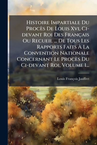 Histoire Impartiale Du Procï¿½s De Louis Xvi, Ci-devant Roi Des Franï¿½ais Ou Recueil ... Tous Les Rapports Faits ï¿½ La Convention Nationale Concernant Le Roi, Volume 1...